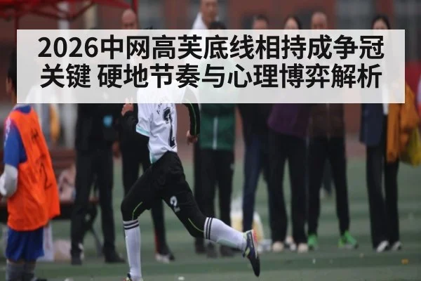 2026中网高芙底线相持成争冠关键 硬地节奏与心理博弈解析