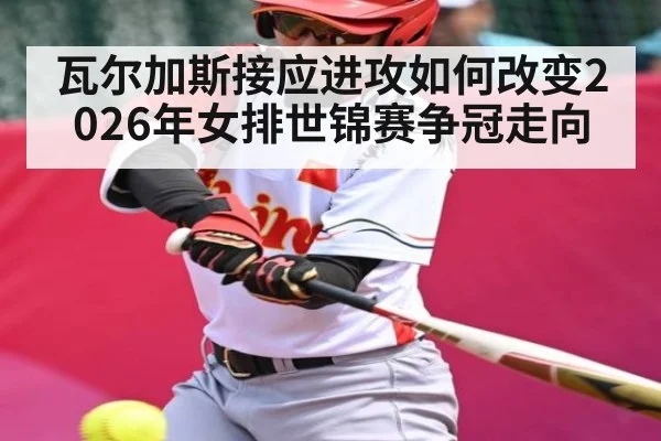 瓦尔加斯接应进攻如何改变2026年女排世锦赛争冠走向